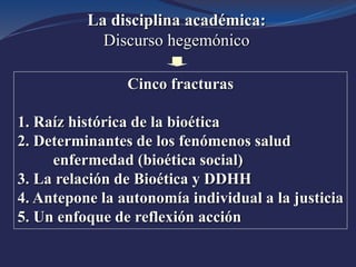 La disciplina académica:
Discurso hegemónico
Cinco fracturas
1. Raíz histórica de la bioética
2. Determinantes de los fenómenos salud
enfermedad (bioética social)
3. La relación de Bioética y DDHH
4. Antepone la autonomía individual a la justicia
5. Un enfoque de reflexión acción
 