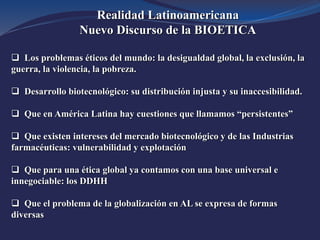 Realidad Latinoamericana
Nuevo Discurso de la BIOETICA
 Los problemas éticos del mundo: la desigualdad global, la exclusión, la
guerra, la violencia, la pobreza.
 Desarrollo biotecnológico: su distribución injusta y su inaccesibilidad.
 Que en América Latina hay cuestiones que llamamos “persistentes”
 Que existen intereses del mercado biotecnológico y de las Industrias
farmacéuticas: vulnerabilidad y explotación
 Que para una ética global ya contamos con una base universal e
innegociable: los DDHH
 Que el problema de la globalización en AL se expresa de formas
diversas
 
