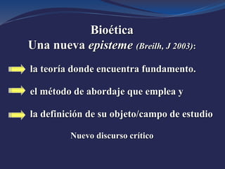 Bioética
Una nueva episteme (Breilh, J 2003):
la teoría donde encuentra fundamento.
el método de abordaje que emplea y
la definición de su objeto/campo de estudio
Nuevo discurso crítico
 