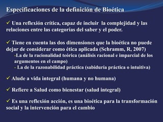 Especificaciones de la definición de Bioética
 Una reflexión crítica, capaz de incluir la complejidad y las
relaciones entre las categorías del saber y el poder.
 Tiene en cuenta las dos dimensiones que la bioética no puede
dejar de considerar como ética aplicada (Schramm, R, 2007)
-La de la racionalidad teórica (análisis racional e imparcial de los
argumentos en el campo)
- La de la razonabilidad práctica (sabiduría práctica o intuitiva)
 Alude a vida integral (humana y no humana)
 Refiere a Salud como bienestar (salud integral)
 Es una reflexión acción, es una bioética para la transformación
social y la intervención para el cambio
 