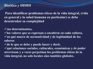 Bioética y DDHH
Para identificar problemas éticos de la vida integral, (vida
en general y la salud humana en particular) se debe
desentrañar su complejidad
sus determinantes,
los valores que se expresan o encubren en cada cultura,
en qué marco de normatividad y de legitimidad de los
saberes
de lo que se debe y puede hacer y decir.
qué relaciones sociales, culturales, económicas y de poder
atraviesan y a veces perpetúan los problemas éticos de la
vida integral, no solo locales sino también globales.
 