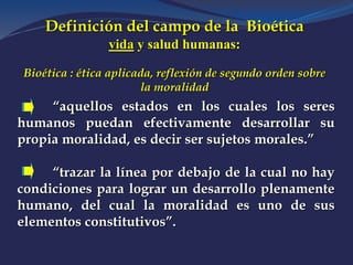 Definición del campo de la Bioética
vida y salud humanas:
Bioética : ética aplicada, reflexión de segundo orden sobre
la moralidad
“aquellos estados en los cuales los seres
humanos puedan efectivamente desarrollar su
propia moralidad, es decir ser sujetos morales.”
“trazar la línea por debajo de la cual no hay
condiciones para lograr un desarrollo plenamente
humano, del cual la moralidad es uno de sus
elementos constitutivos”.
 