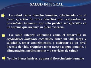 SALUD INTEGRAL
La salud como derecho humano, relacionada con el
pleno ejercicio de otros derechos que resguardan las
necesidades humanas, que solo pueden ser ejercidos en
un sistema que asegure su plena vigencia.
La salud integral entendida como el desarrollo de
capacidades humanas esenciales: tener un vida larga y
saludable, tener conocimientos, y disfrutar de un nivel
decente de vida, (requiere tener acceso a agua potable, a
alimentación, medicamentos y a servicios de salud)
No solo bienes básicos, apunta al florecimiento humano
 
