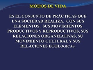 MODOS DE VIDA
ES EL CONJUNTO DE PRÁCTICAS QUE
UNA SOCIEDAD REALIZA, CON SUS
ELEMENTOS, SUS MOVIMIENTOS
PRODUCTIVOS Y REPRODUCTIVOS, SUS
RELACIONES ORGANIZATIVAS, SU
MOVIMIENTO CULTURAL Y SUS
RELACIONES ECOLÓGICAS.
 