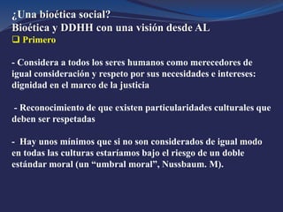 ¿Una bioética social?
Bioética y DDHH con una visión desde AL
 Primero
- Considera a todos los seres humanos como merecedores de
igual consideración y respeto por sus necesidades e intereses:
dignidad en el marco de la justicia
- Reconocimiento de que existen particularidades culturales que
deben ser respetadas
- Hay unos mínimos que si no son considerados de igual modo
en todas las culturas estaríamos bajo el riesgo de un doble
estándar moral (un “umbral moral”, Nussbaum. M).
 