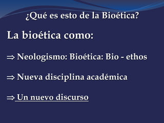 ¿Qué es esto de la Bioética?
La bioética como:
 Neologismo: Bioética: Bio - ethos
 Nueva disciplina académica
 Un nuevo discurso
 
