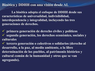 Bioética y DDHH con una visión desde AL
La bioética adopta el enfoque de DDHH desde sus
características de universalidad, indivisibilidad,
interdependencia y integralidad, incluyendo las tres
generaciones de derechos.
 primera generación de derecho civiles y políticos
 segunda generación, los derechos económico, sociales y
culturales
 tercera generación o colectivos o solidarios (derecho al
desarrollo, a la paz, al medio ambiente, a la libre
determinación de los pueblos, al patrimonio histórico y
cultural común de la humanidad y otros que se van
agregando).
 