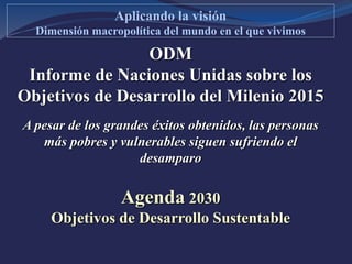 ODM
Informe de Naciones Unidas sobre los
Objetivos de Desarrollo del Milenio 2015
A pesar de los grandes éxitos obtenidos, las personas
más pobres y vulnerables siguen sufriendo el
desamparo
Agenda 2030
Objetivos de Desarrollo Sustentable
Aplicando la visión
Dimensión macropolítica del mundo en el que vivimos
 