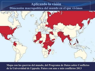 Mapa con las guerras del mundo, del Programa de Datos sobre Conflictos
de la Universidad de Uppsala. Países con uno o más conflictos 2013
Aplicando la visión
Dimensión macropolítica del mundo en el que vivimos
 