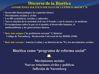 Discurso de la Bioética
CONDICIONES POLÍTICO SOCIALES DE LA ÉPOCA: años 60 Y 70
* Desarrollo biotecnológico (la explosión biotec)
* Movimientos sociales y civiles
* Los DD económicos, sociales y culturales
* Nueva relación de la sociedad civil con el Estado y con la ciencia y la medicina
* Preocupaciones sobre la paz en el mundo, el desarrollo humano, el
medioambiente y las generaciones futuras
* Raíz más antigua (“la prehistoria cercana” G Hottois)
Código de Nuremberg - Declaración Universal de los DDHH (1948)
* Raíz más cercana : América Latina y su historia de los 70 y los movimientos sociales
Bioética como “programa de reforma social”
Movimientos sociales
Nuevas relaciones civiles y políticas
Inflexión de Nuremberg
 