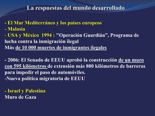 La respuestas del mundo desarrollado
- El Mar Mediterráneo y los países europeos
- Malasia
- USA y México 1994 : "Operación Guardián”, Programa de
lucha contra la inmigración ilegal
Más de 10 000 muertes de inmigrantes ilegales
- 2006: El Senado de EEUU aprobó la construcción de un muro
con 595 kilómetros de extensión más 800 kilómetros de barreras
para impedir el paso de automóviles.
-Nueva política migratoria de EEUU
- Israel y Palestina
Muro de Gaza
 