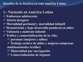 Desafíos de la bioética en esta América Latina
1.- Naciendo en América Latina
 Embarazo adolescente
 Aborto inseguro
 Mortalidad perinatal y mortalidad infantil
 Desnutrición y bajo desarrollo ponderal en niños
 Violencia y maltrato infantil
 Tráfico y comercialización de la vida:
 personas (mujeres y niños)
 Trabajo esclavo de niñas y mujeres (empresas
multinacionales textiles)
 Maternidad por surrogación
 Comercialización de órganos
 