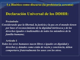 La Bioética como discurso (la prehistoria cercana)
Declaración Universal de los DDHH:
Preámbulo
Considerando que la libertad, la justicia y la paz en el mundo tienen
por base el reconocimiento de la dignidad intrínseca y de los
derechos iguales e inalienables de todos los miembros de la
familia humana;
Artículo 1
Todos los seres humanos nacen libres e iguales en dignidad y
derechos y, dotados como están de razón y conciencia, deben
comportarse fraternalmente los unos con los otros.
 