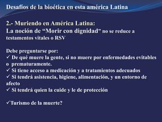Desafíos de la bioética en esta américa Latina
2.- Muriendo en América Latina:
La noción de “Morir con dignidad” no se reduce a
testamentos vitales o RSV
Debe preguntarse por:
 De qué muere la gente, si no muere por enfermedades evitables
o prematuramente.
 Si tiene acceso a medicación y a tratamientos adecuados
 Si tendrá asistencia, higiene, alimentación, y un entorno de
afecto
 Si tendrá quien la cuide y le de protección
Turismo de la muerte?
 