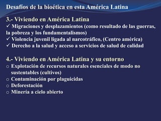 Desafíos de la bioética en esta América Latina
3.- Viviendo en América Latina
 Migraciones y desplazamientos (como resultado de las guerras,
la pobreza y los fundamentalismos)
 Violencia juvenil ligada al narcotráfico, (Centro américa)
 Derecho a la salud y acceso a servicios de salud de calidad
4.- Viviendo en América Latina y su entorno
o Explotación de recursos naturales esenciales de modo no
sustentables (cultivos)
o Contaminación por plaguicidas
o Deforestación
o Minería a cielo abierto
 