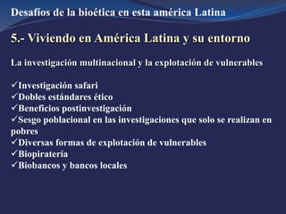 Desafíos de la bioética en esta américa Latina
5.- Viviendo en América Latina y su entorno
La investigación multinacional y la explotación de vulnerables
Investigación safari
Dobles estándares ético
Beneficios postinvestigación
Sesgo poblacional en las investigaciones que solo se realizan en
pobres
Diversas formas de explotación de vulnerables
Biopiratería
Biobancos y bancos locales
 