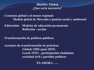 Bioética Global
¿Que sería necesario?
-Consenso global o al menos regional:
Modelo global de Mercado o justicia social y ambiental
-Educación: Modelos de educación permanente
Reflexión - acción
-Transformación de políticas públicas
-Acciones de transformación de prácticas
Global: ODS (post 2015)
Local: ONG - participación ciudadana
sociedad civil y partidos políticos
ES AHORA …..
 