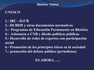 Bioética Global
UNESCO
1.- IBC - IGCB
2.- DUBDH y otros documentos normativos
3.- Programas de Educación Permanente en Bioética
4.- Asistencia a CNB y diseño políticas públicas
5.- Desarrollo de redes de expertos con participación
social
6.- Promoción de los principios éticos en la sociedad
7.- promoción del debate público (periodistas)
ES AHORA …..
 