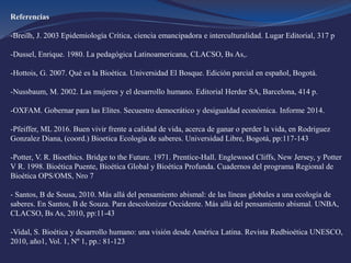 Referencias
-Breilh, J. 2003 Epidemiología Crítica, ciencia emancipadora e interculturalidad. Lugar Editorial, 317 p
-Dussel, Enrique. 1980. La pedagógica Latinoamericana, CLACSO, Bs As,.
-Hottois, G. 2007. Qué es la Bioética. Universidad El Bosque. Edición parcial en español, Bogotá.
-Nussbaum, M. 2002. Las mujeres y el desarrollo humano. Editorial Herder SA, Barcelona, 414 p.
-OXFAM. Gobernar para las Elites. Secuestro democrático y desigualdad económica. Informe 2014.
-Pfeiffer, ML 2016. Buen vivir frente a calidad de vida, acerca de ganar o perder la vida, en Rodriguez
Gonzalez Diana, (coord.) Bioetica Ecología de saberes. Universidad Libre, Bogotá, pp:117-143
-Potter, V. R. Bioethics. Bridge to the Future. 1971. Prentice-Hall. Englewood Cliffs, New Jersey, y Potter
V R. 1998. Bioética Puente, Bioética Global y Bioética Profunda. Cuadernos del programa Regional de
Bioética OPS/OMS, Nro 7
- Santos, B de Sousa, 2010. Más allá del pensamiento abismal: de las líneas globales a una ecología de
saberes. En Santos, B de Souza. Para descolonizar Occidente. Más allá del pensamiento abismal. UNBA,
CLACSO, Bs As, 2010, pp:11-43
-Vidal, S. Bioética y desarrollo humano: una visión desde América Latina. Revista Redbioética UNESCO,
2010, año1, Vol. 1, Nº 1, pp.: 81-123
 