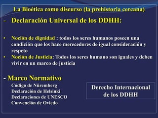 La Bioética como discurso (la prehistoria cercana)
- Declaración Universal de los DDHH:
• Noción de dignidad : todos los seres humanos poseen una
condición que los hace merecedores de igual consideración y
respeto
• Noción de Justicia: Todos los seres humano son iguales y deben
vivir en un marco de justicia
- Marco Normativo
Código de Nüremberg
Declaración de Helsinki
Declaraciones de UNESCO
Convención de Oviedo
Derecho Internacional
de los DDHH
 