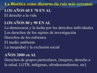 LOS AÑOS 60 Y 70 EN AL
El derecho a la vida
LOS AÑOS 80 y 90 EN AL
La democracia y la lucha por los derechos individuales
Los derechos de los sujetos de investigación
Derechos de los enfermos
El medio ambiente
La inequidad y la exclusión social
AÑOS 2000 en AL
Derechos de grupos particulares, (mujeres, derecho a
la salud, LGTB, indigenas, afrodescendientes, etc)
La Bioética como discurso (la raíz más cercana)
 