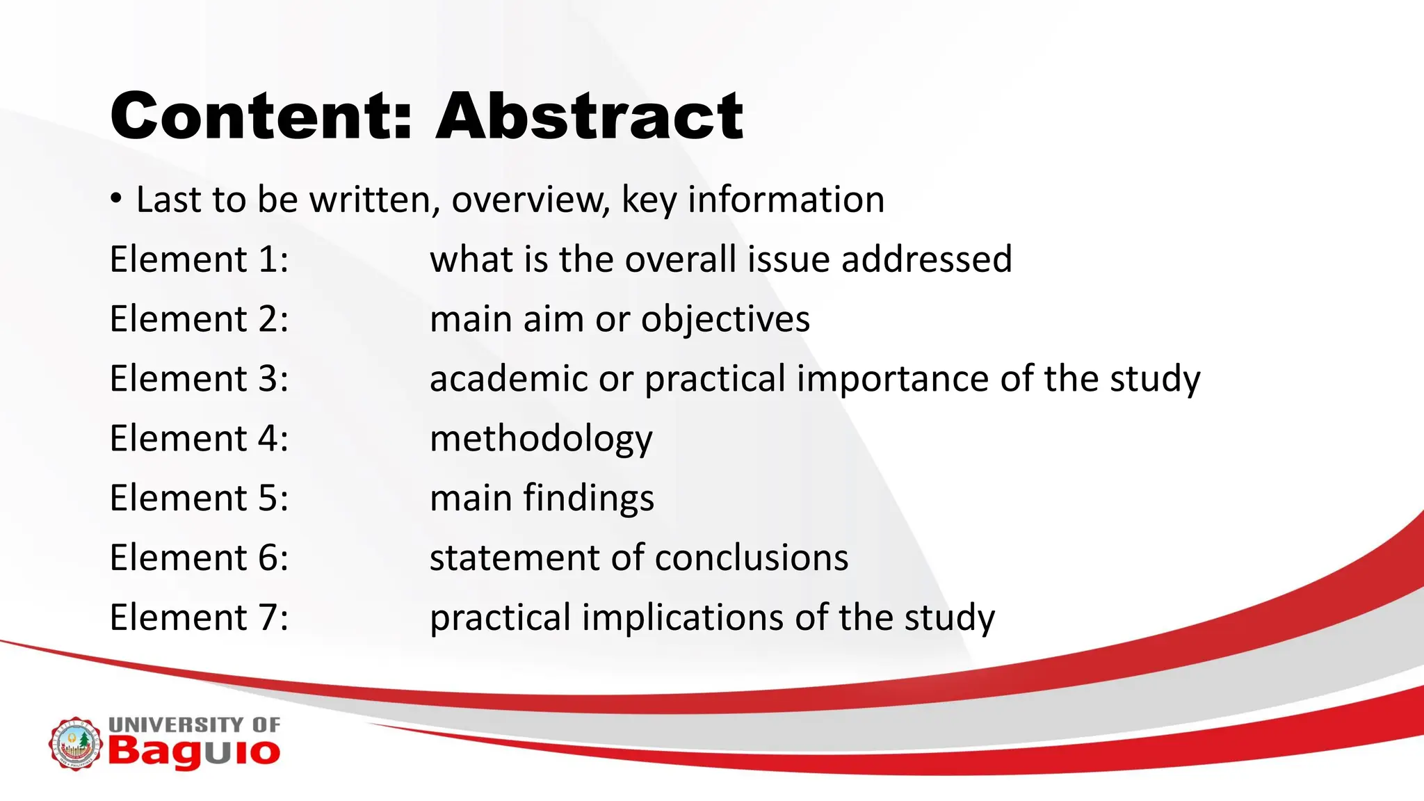 Content: Abstract
• Last to be written, overview, key information
Element 1: what is the overall issue addressed
Element 2: main aim or objectives
Element 3: academic or practical importance of the study
Element 4: methodology
Element 5: main findings
Element 6: statement of conclusions
Element 7: practical implications of the study
 