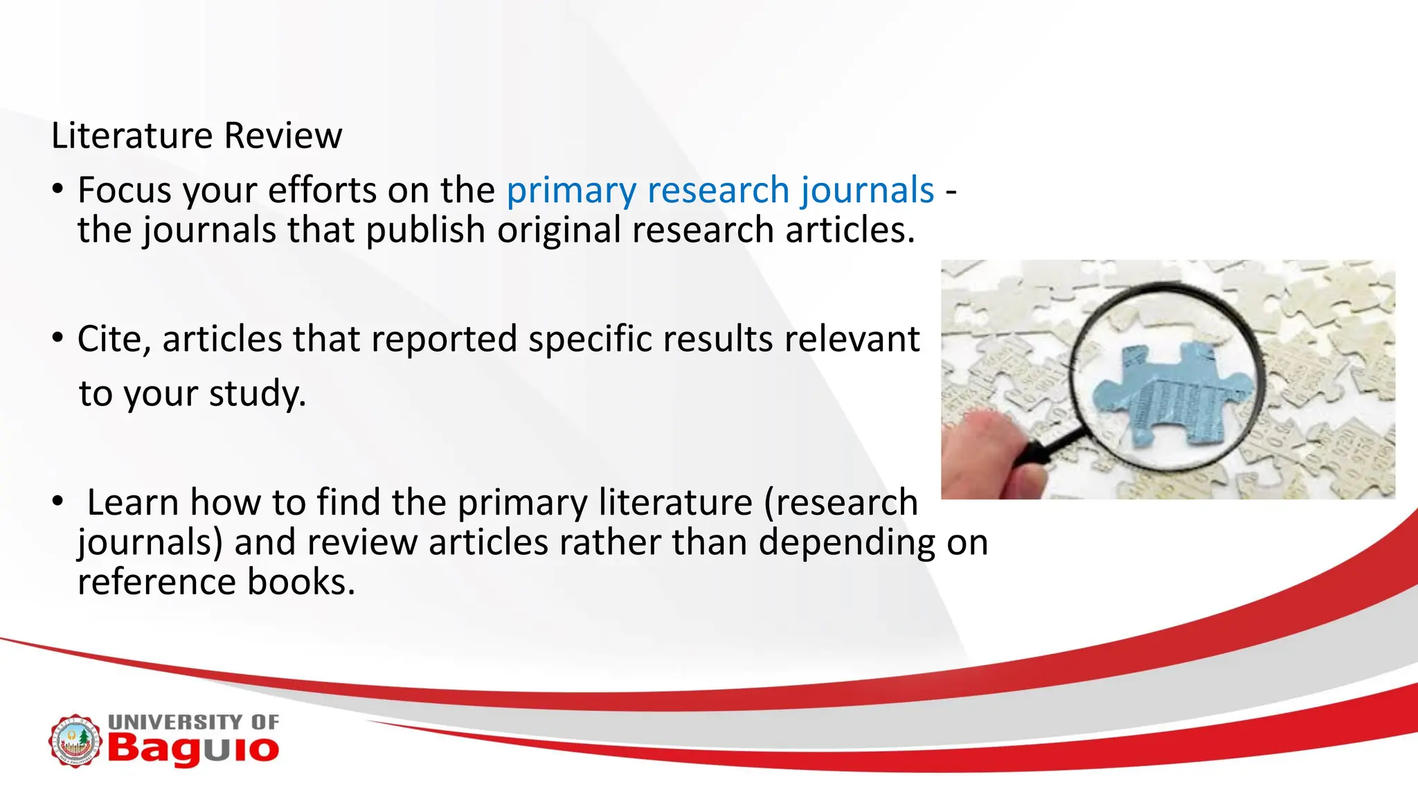 Literature Review
• Focus your efforts on the primary research journals -
the journals that publish original research articles.
• Cite, articles that reported specific results relevant
to your study.
• Learn how to find the primary literature (research
journals) and review articles rather than depending on
reference books.
 