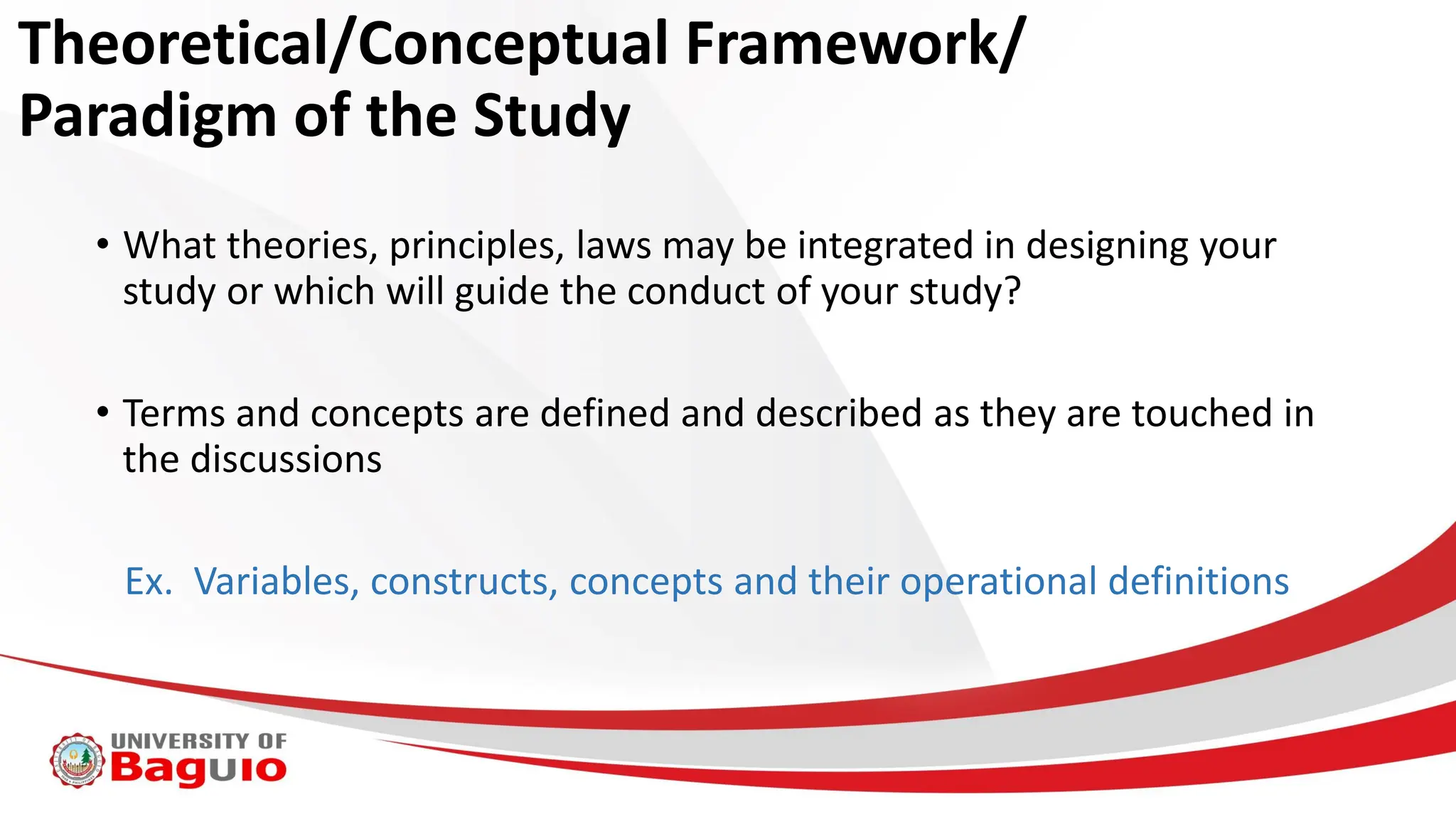 Theoretical/Conceptual Framework/
Paradigm of the Study
• What theories, principles, laws may be integrated in designing your
study or which will guide the conduct of your study?
• Terms and concepts are defined and described as they are touched in
the discussions
Ex. Variables, constructs, concepts and their operational definitions
 