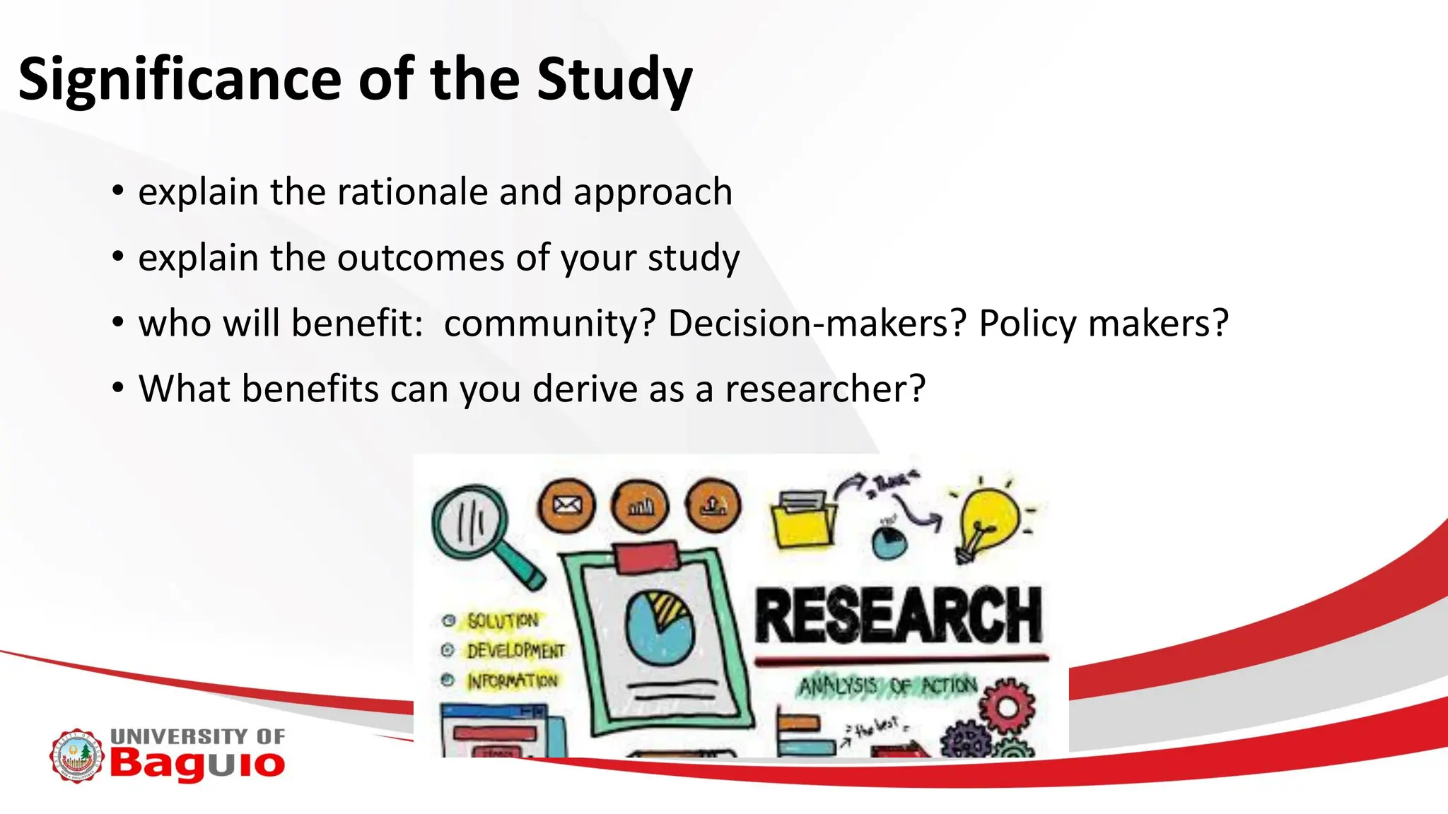 Significance of the Study
• explain the rationale and approach
• explain the outcomes of your study
• who will benefit: community? Decision-makers? Policy makers?
• What benefits can you derive as a researcher?
 