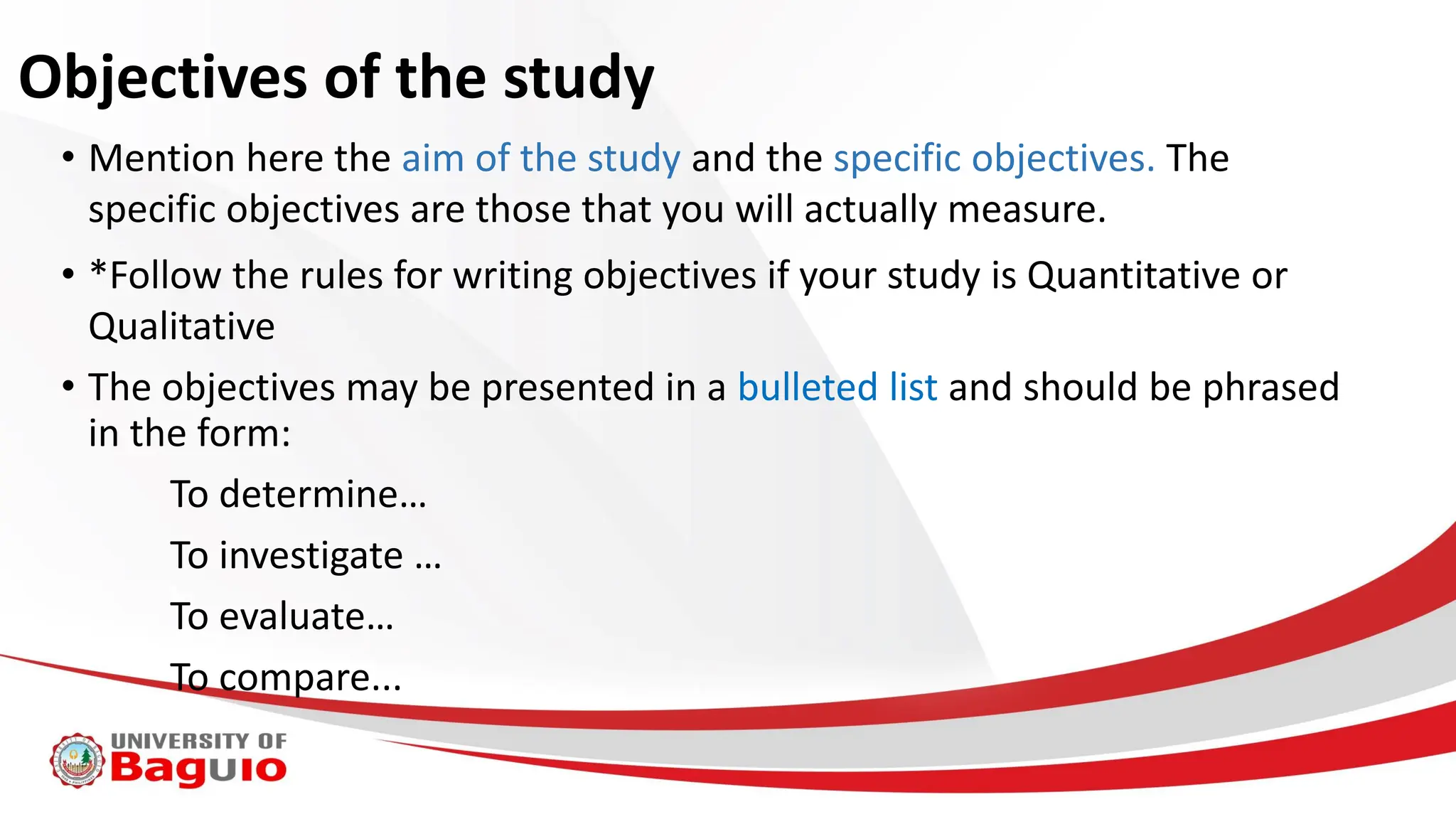 Objectives of the study
• Mention here the aim of the study and the specific objectives. The
specific objectives are those that you will actually measure.
• *Follow the rules for writing objectives if your study is Quantitative or
Qualitative
• The objectives may be presented in a bulleted list and should be phrased
in the form:
To determine…
To investigate …
To evaluate…
To compare...
 