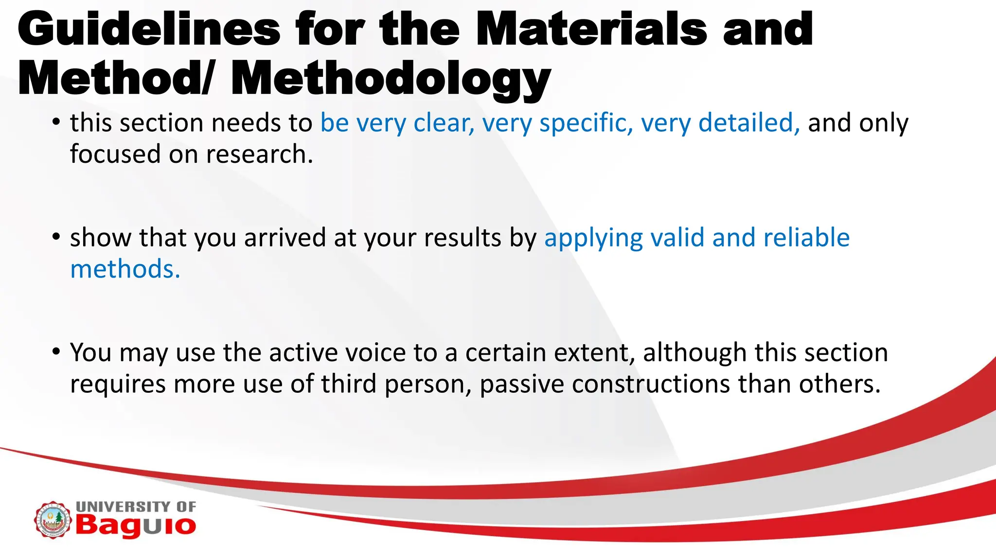 Guidelines for the Materials and
Method/ Methodology
• this section needs to be very clear, very specific, very detailed, and only
focused on research.
• show that you arrived at your results by applying valid and reliable
methods.
• You may use the active voice to a certain extent, although this section
requires more use of third person, passive constructions than others.
 