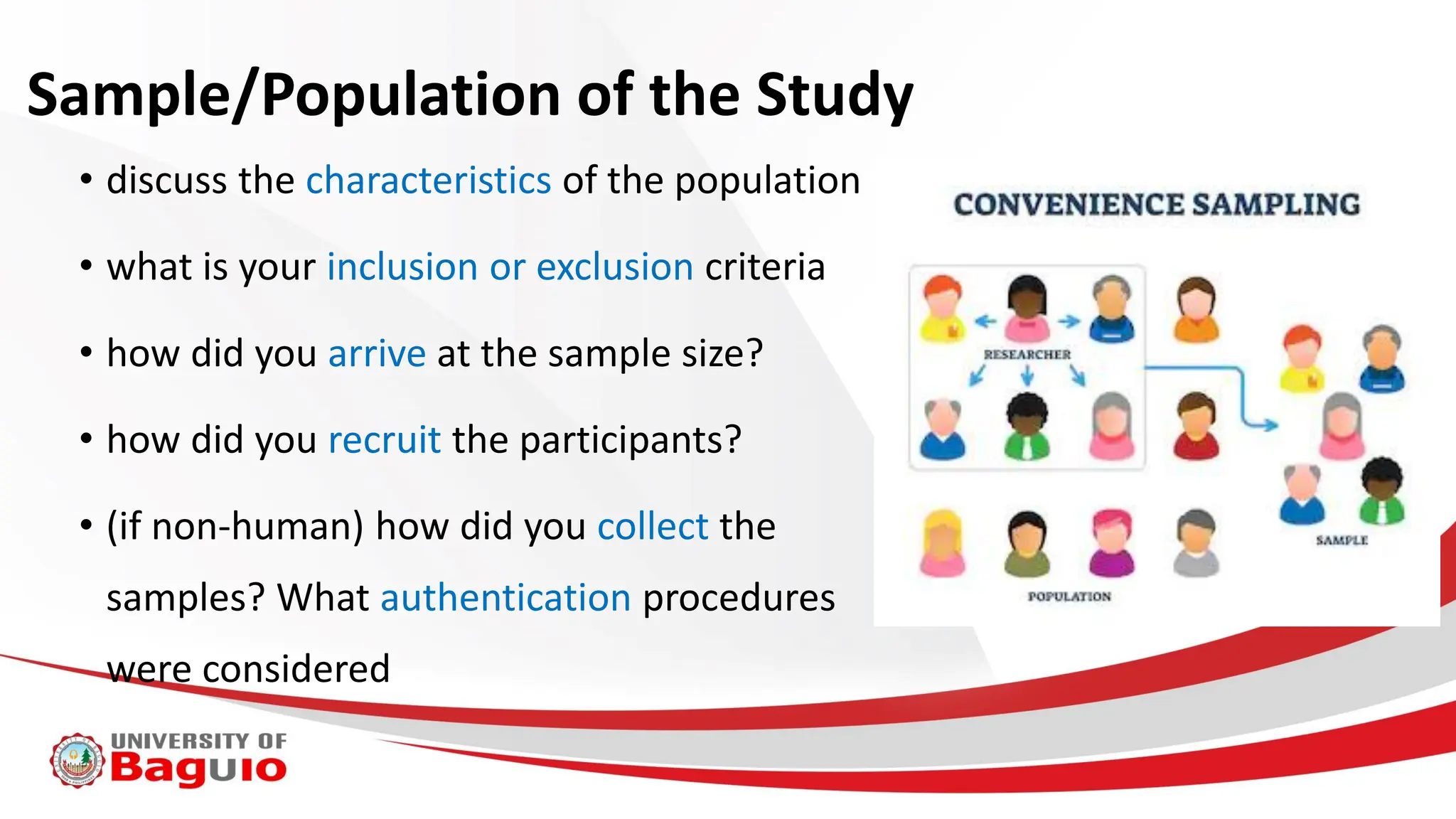 Sample/Population of the Study
• discuss the characteristics of the population
• what is your inclusion or exclusion criteria
• how did you arrive at the sample size?
• how did you recruit the participants?
• (if non-human) how did you collect the
samples? What authentication procedures
were considered
 