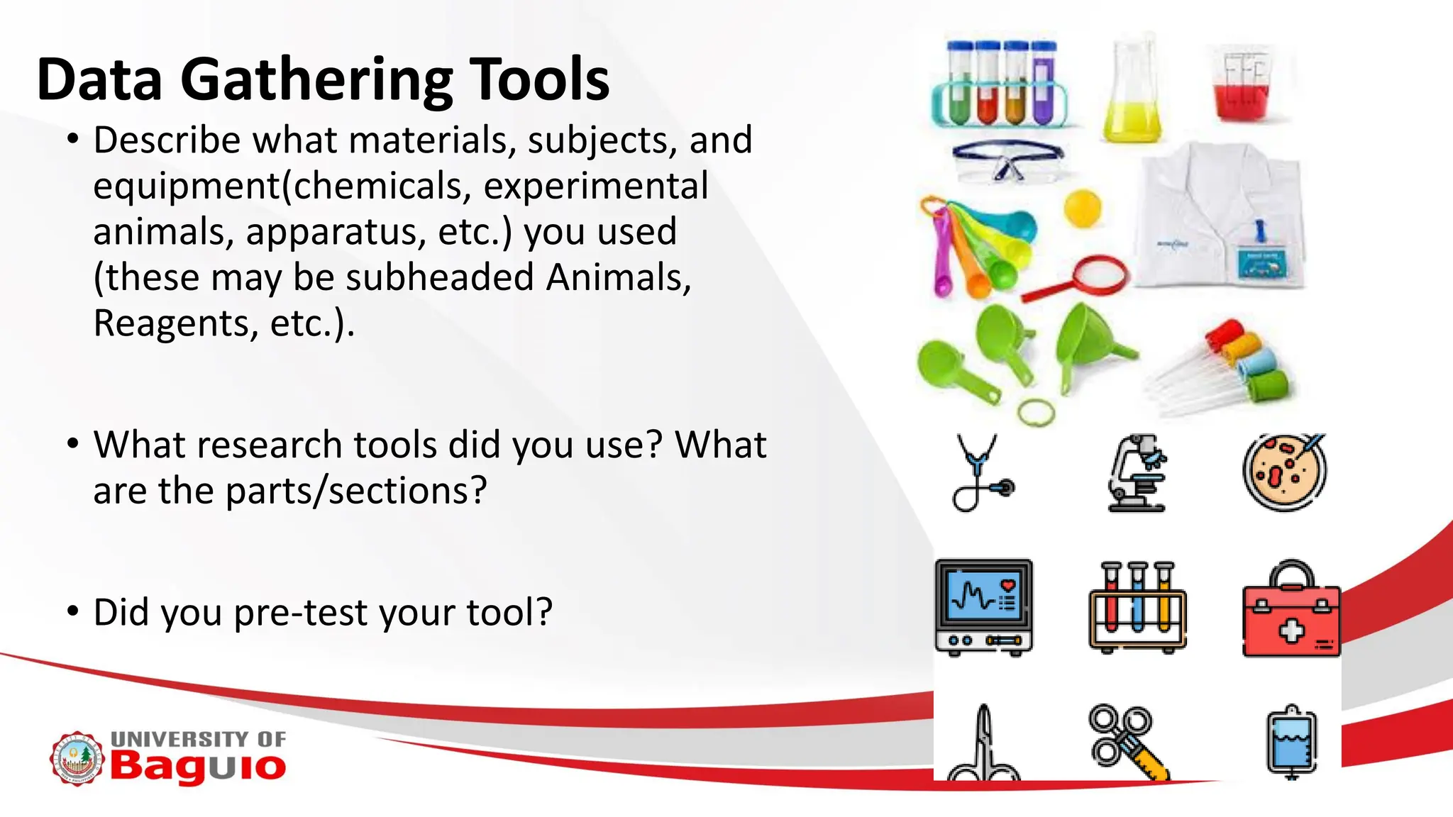 Data Gathering Tools
• Describe what materials, subjects, and
equipment(chemicals, experimental
animals, apparatus, etc.) you used
(these may be subheaded Animals,
Reagents, etc.).
• What research tools did you use? What
are the parts/sections?
• Did you pre-test your tool?
 