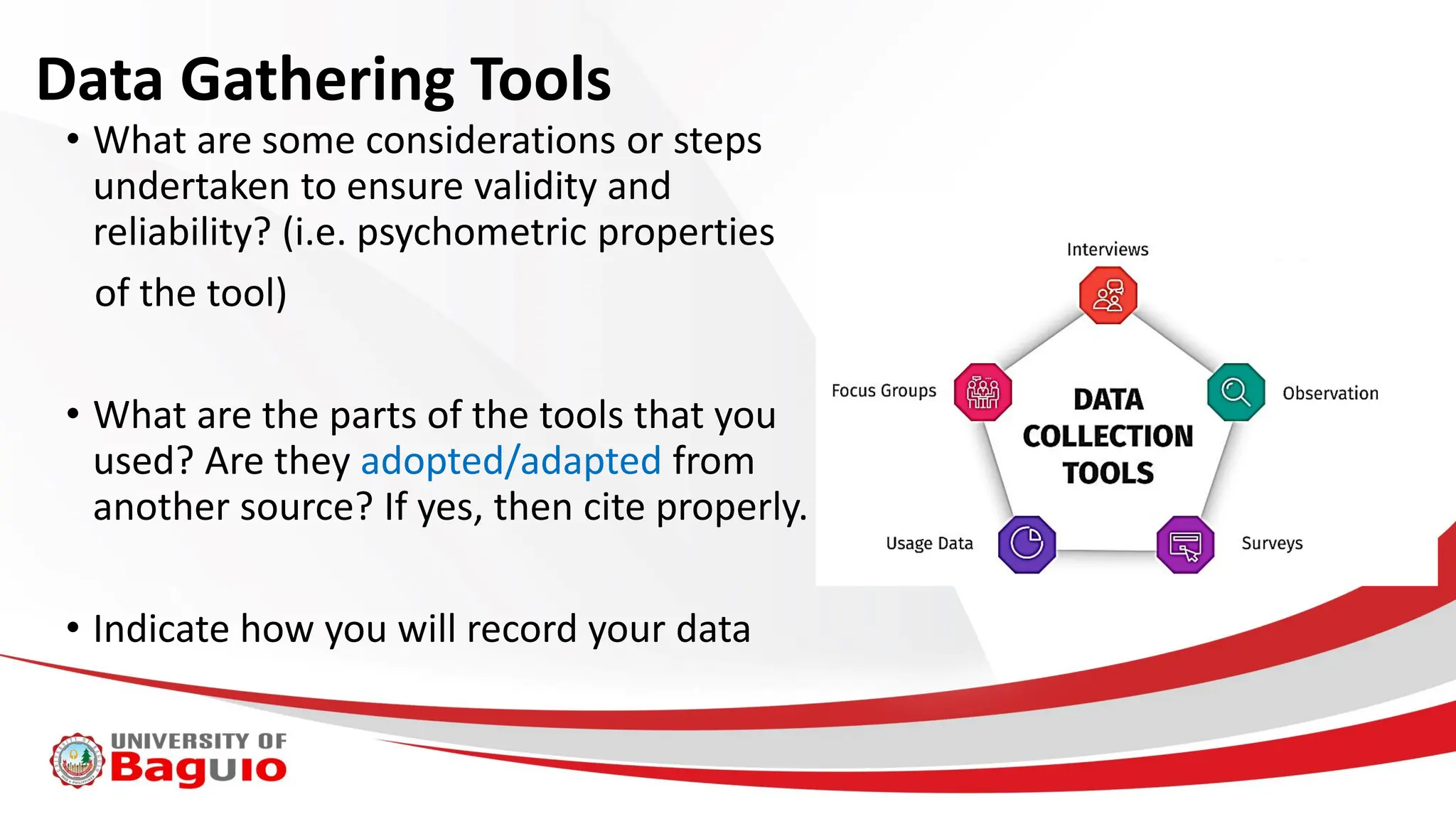 Data Gathering Tools
• What are some considerations or steps
undertaken to ensure validity and
reliability? (i.e. psychometric properties
of the tool)
• What are the parts of the tools that you
used? Are they adopted/adapted from
another source? If yes, then cite properly.
• Indicate how you will record your data
 