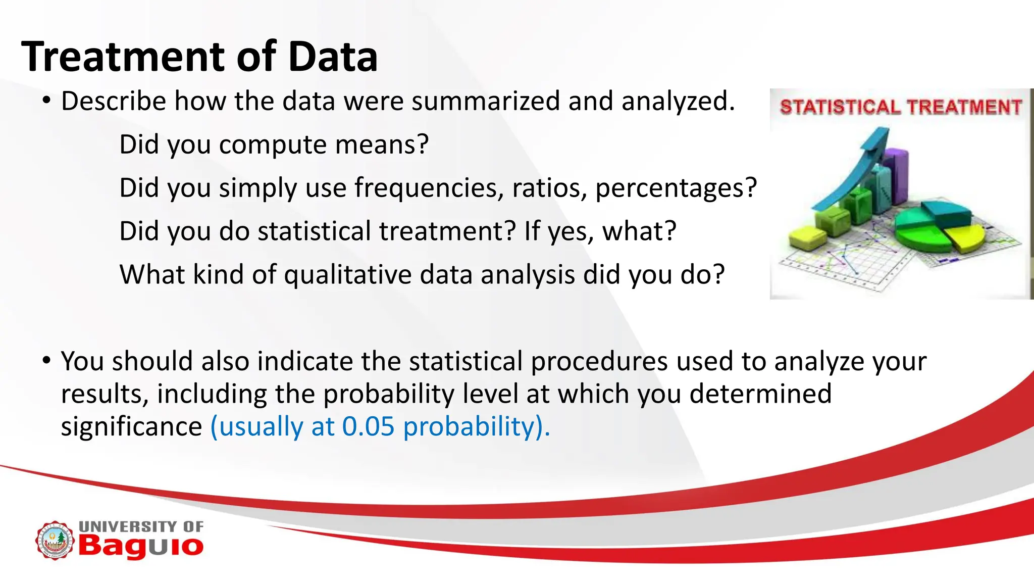 Treatment of Data
• Describe how the data were summarized and analyzed.
Did you compute means?
Did you simply use frequencies, ratios, percentages?
Did you do statistical treatment? If yes, what?
What kind of qualitative data analysis did you do?
• You should also indicate the statistical procedures used to analyze your
results, including the probability level at which you determined
significance (usually at 0.05 probability).
 
