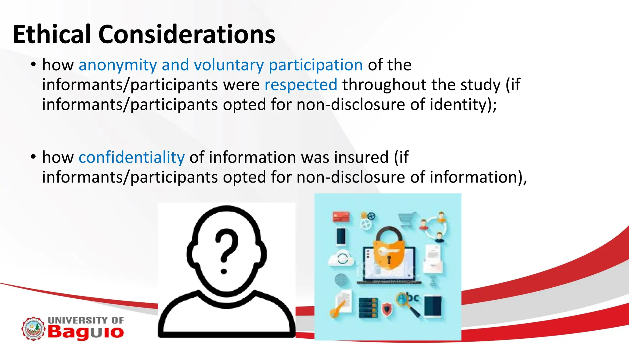 Ethical Considerations
• how anonymity and voluntary participation of the
informants/participants were respected throughout the study (if
informants/participants opted for non-disclosure of identity);
• how confidentiality of information was insured (if
informants/participants opted for non-disclosure of information),
 