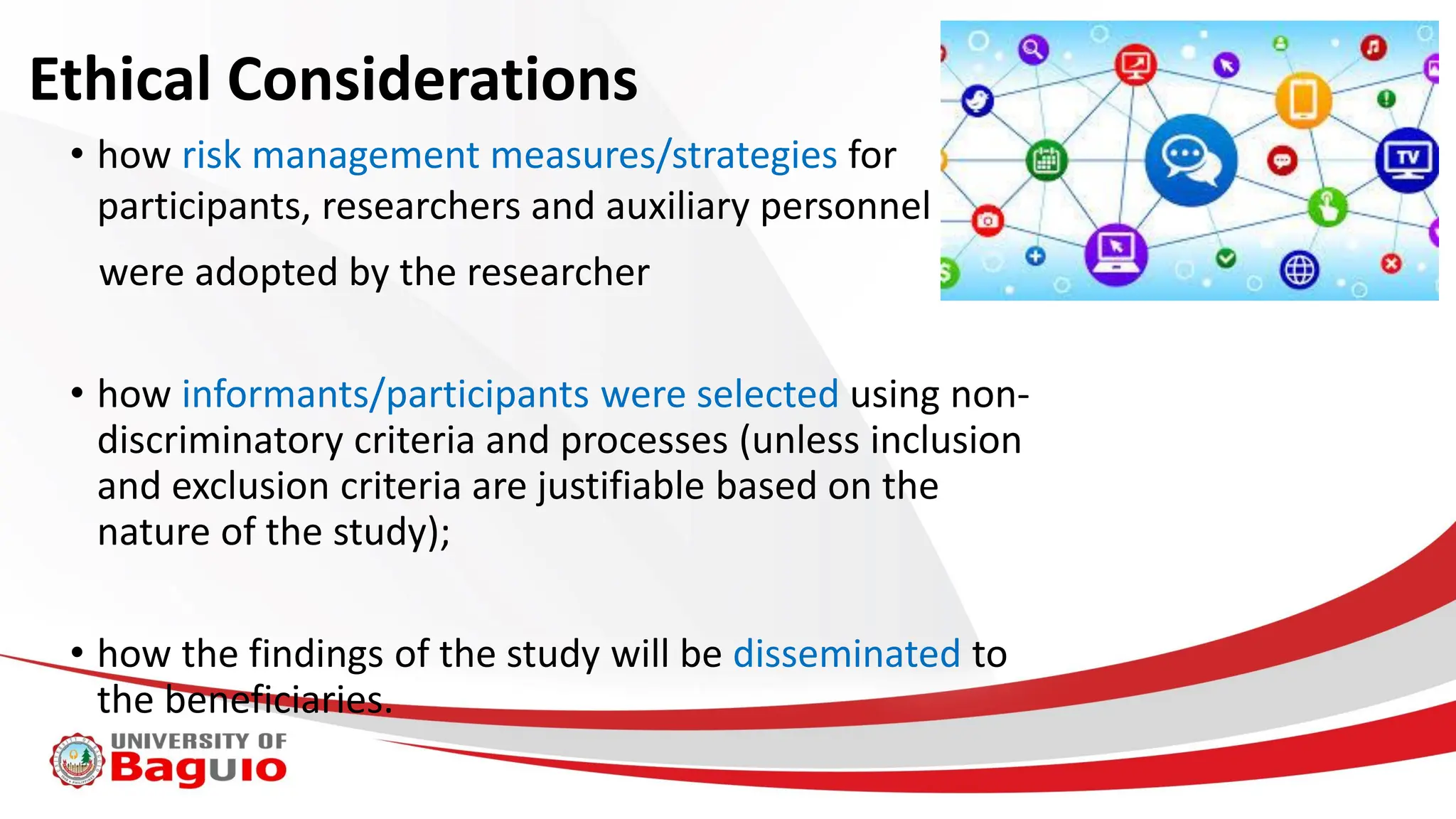 Ethical Considerations
• how risk management measures/strategies for
participants, researchers and auxiliary personnel
were adopted by the researcher
• how informants/participants were selected using non-
discriminatory criteria and processes (unless inclusion
and exclusion criteria are justifiable based on the
nature of the study);
• how the findings of the study will be disseminated to
the beneficiaries.
 
