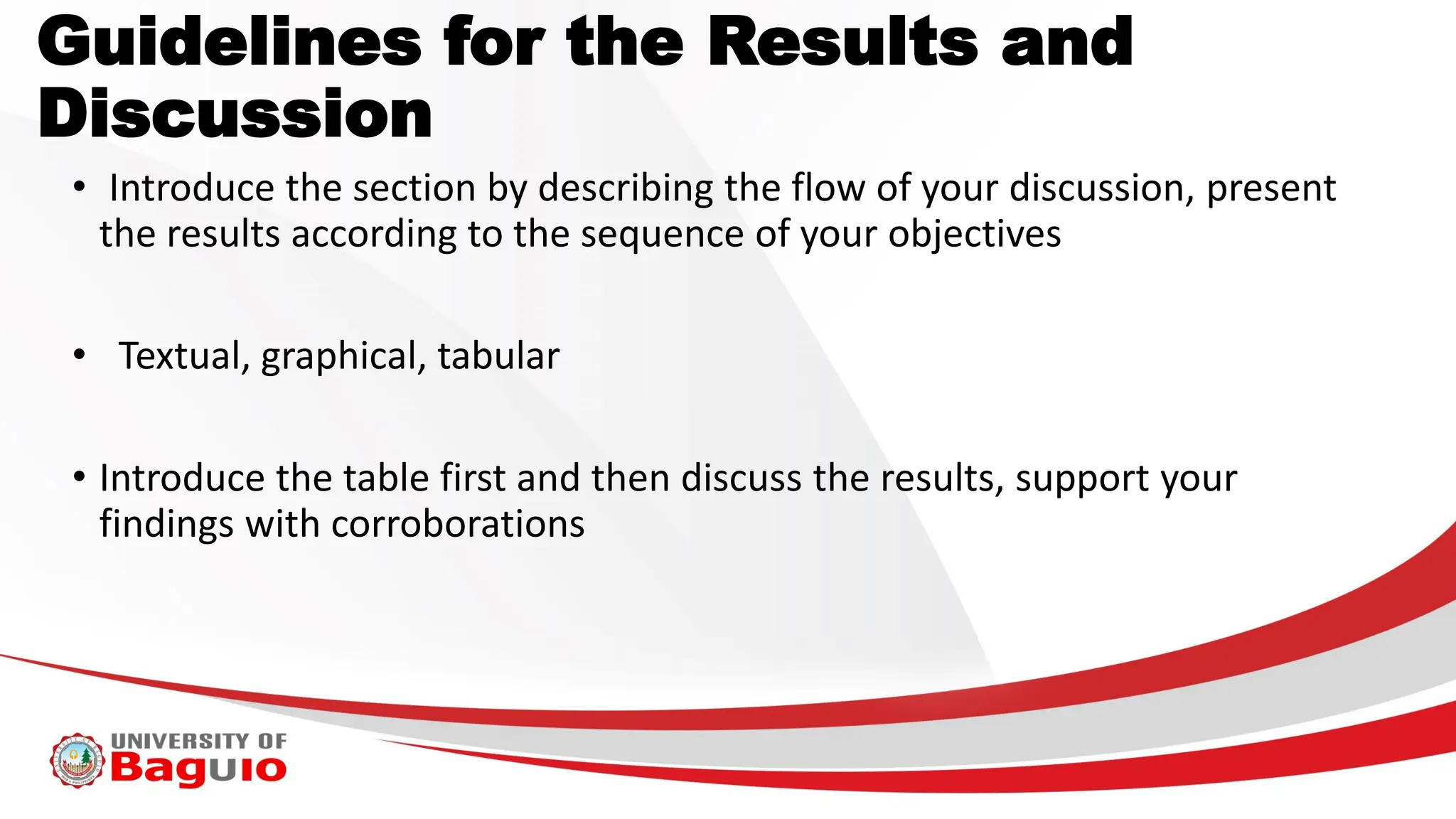 • Introduce the section by describing the flow of your discussion, present
the results according to the sequence of your objectives
• Textual, graphical, tabular
• Introduce the table first and then discuss the results, support your
findings with corroborations
Guidelines for the Results and
Discussion
 