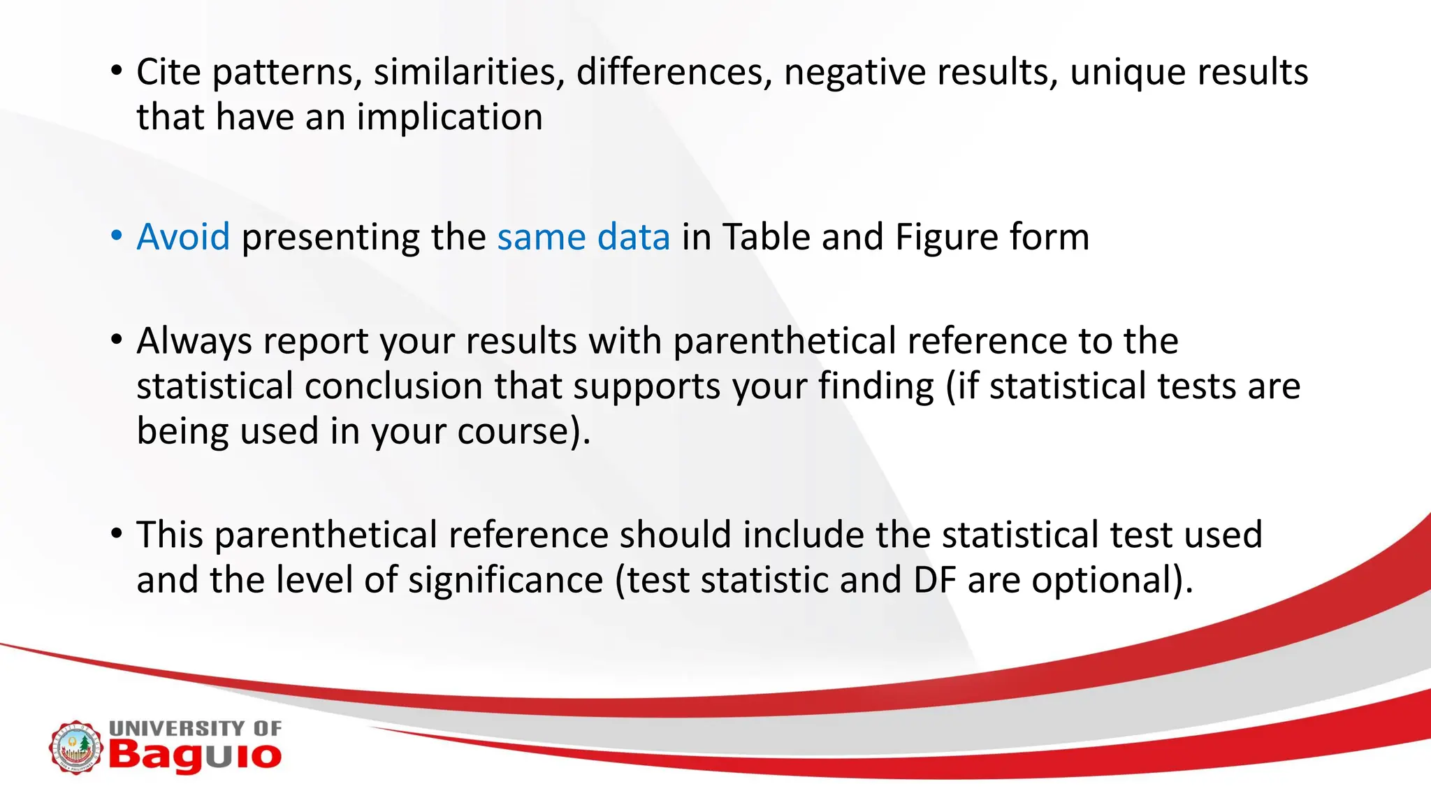 • Cite patterns, similarities, differences, negative results, unique results
that have an implication
• Avoid presenting the same data in Table and Figure form
• Always report your results with parenthetical reference to the
statistical conclusion that supports your finding (if statistical tests are
being used in your course).
• This parenthetical reference should include the statistical test used
and the level of significance (test statistic and DF are optional).
 