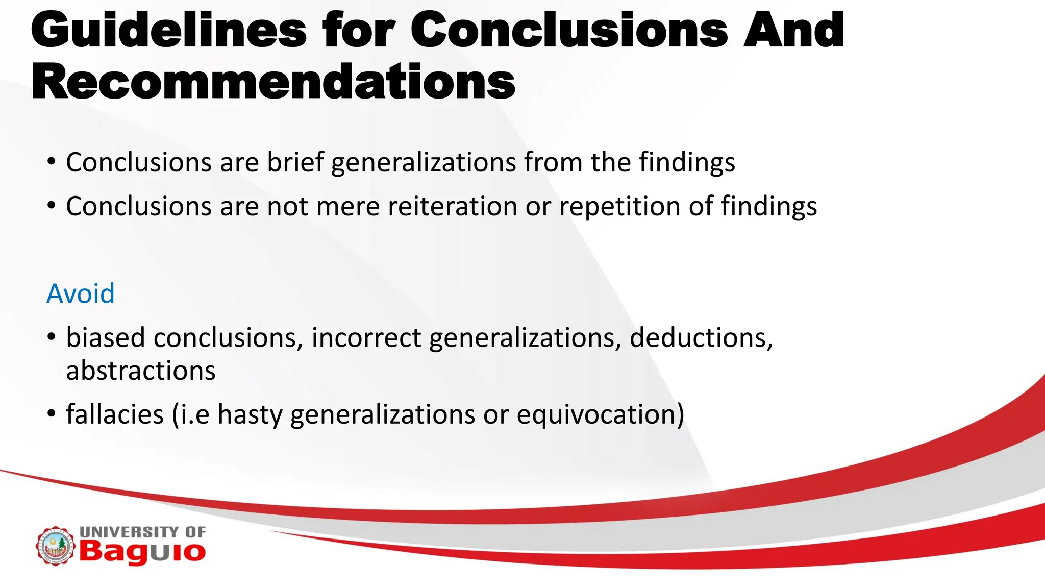 Guidelines for Conclusions And
Recommendations
• Conclusions are brief generalizations from the findings
• Conclusions are not mere reiteration or repetition of findings
Avoid
• biased conclusions, incorrect generalizations, deductions,
abstractions
• fallacies (i.e hasty generalizations or equivocation)
 