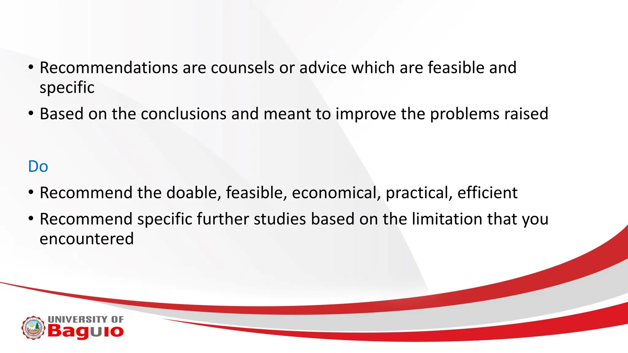 • Recommendations are counsels or advice which are feasible and
specific
• Based on the conclusions and meant to improve the problems raised
Do
• Recommend the doable, feasible, economical, practical, efficient
• Recommend specific further studies based on the limitation that you
encountered
 