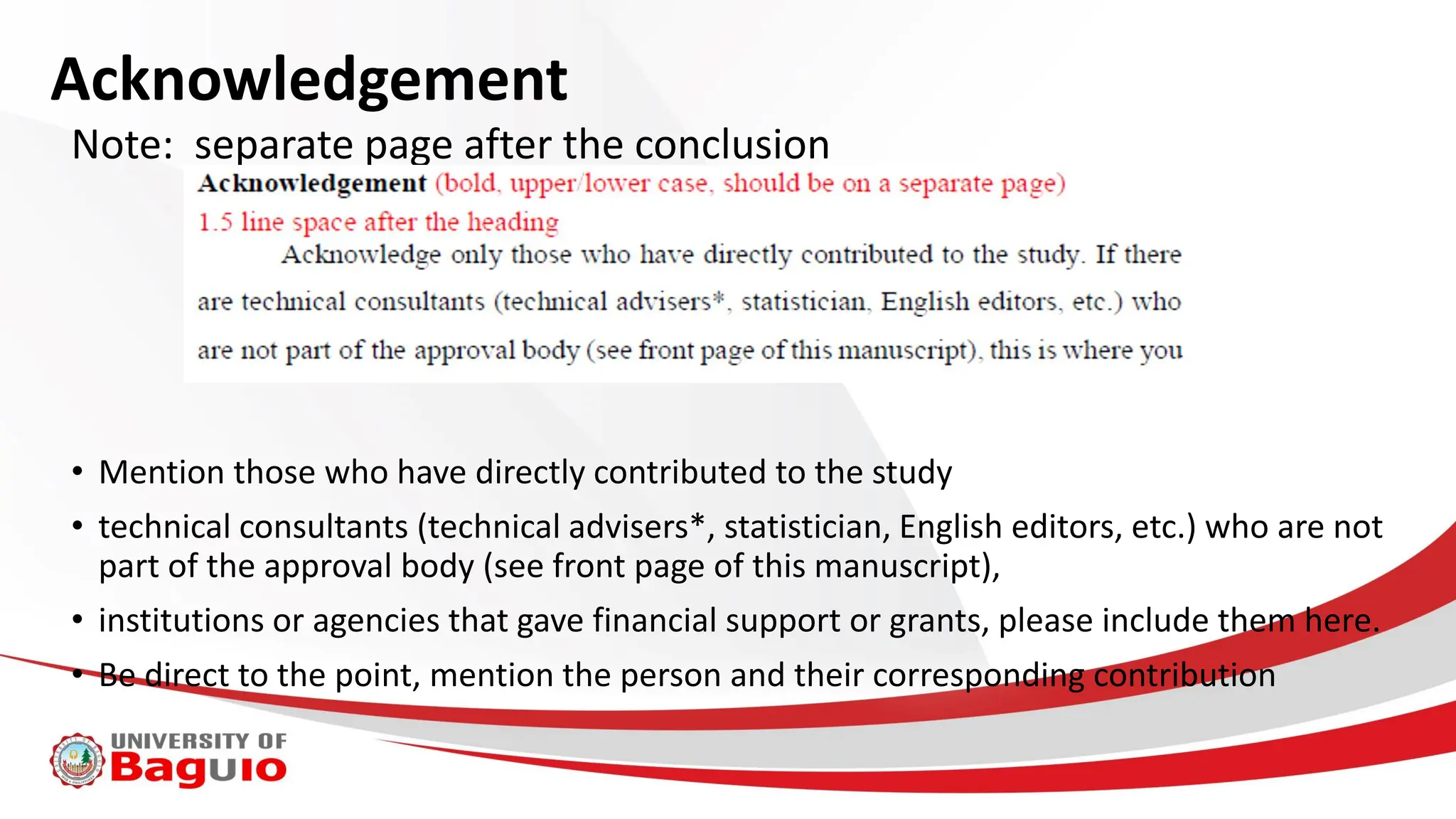 Acknowledgement
Note: separate page after the conclusion
• Mention those who have directly contributed to the study
• technical consultants (technical advisers*, statistician, English editors, etc.) who are not
part of the approval body (see front page of this manuscript),
• institutions or agencies that gave financial support or grants, please include them here.
• Be direct to the point, mention the person and their corresponding contribution
 