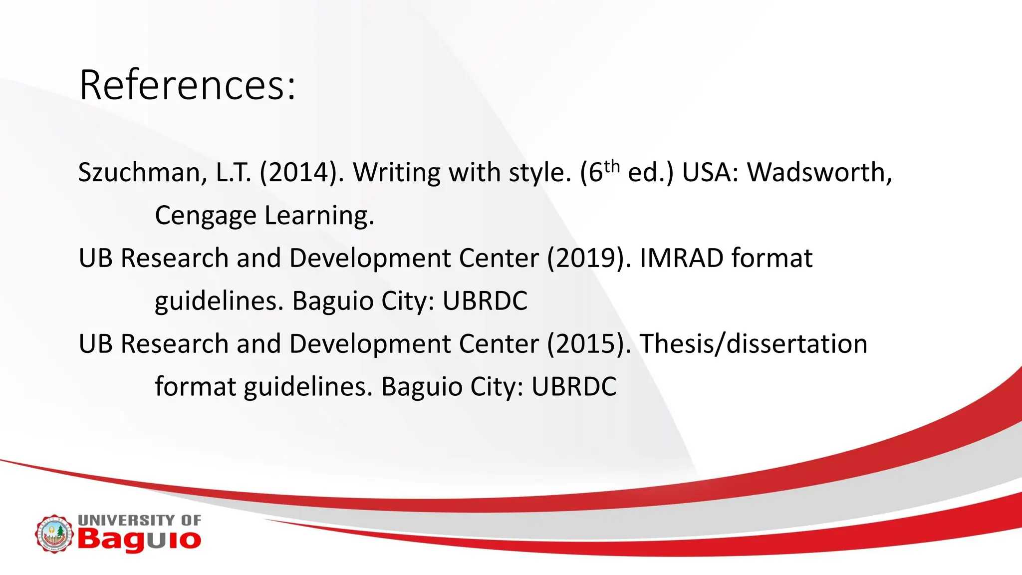 References:
Szuchman, L.T. (2014). Writing with style. (6th ed.) USA: Wadsworth,
Cengage Learning.
UB Research and Development Center (2019). IMRAD format
guidelines. Baguio City: UBRDC
UB Research and Development Center (2015). Thesis/dissertation
format guidelines. Baguio City: UBRDC
 