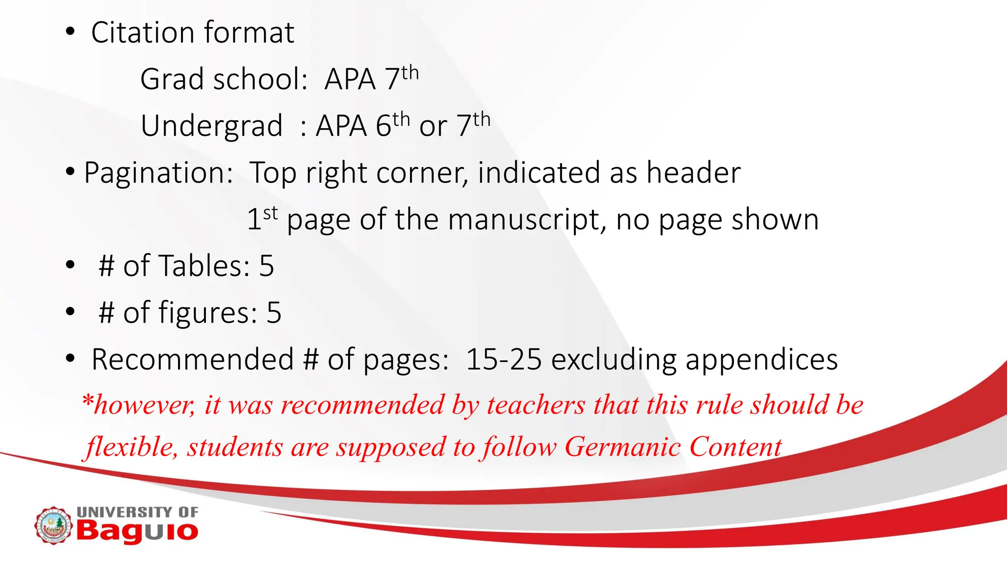 • Citation format
Grad school: APA 7th
Undergrad : APA 6th or 7th
• Pagination: Top right corner, indicated as header
1st page of the manuscript, no page shown
• # of Tables: 5
• # of figures: 5
• Recommended # of pages: 15-25 excluding appendices
*however, it was recommended by teachers that this rule should be
flexible, students are supposed to follow Germanic Content
 