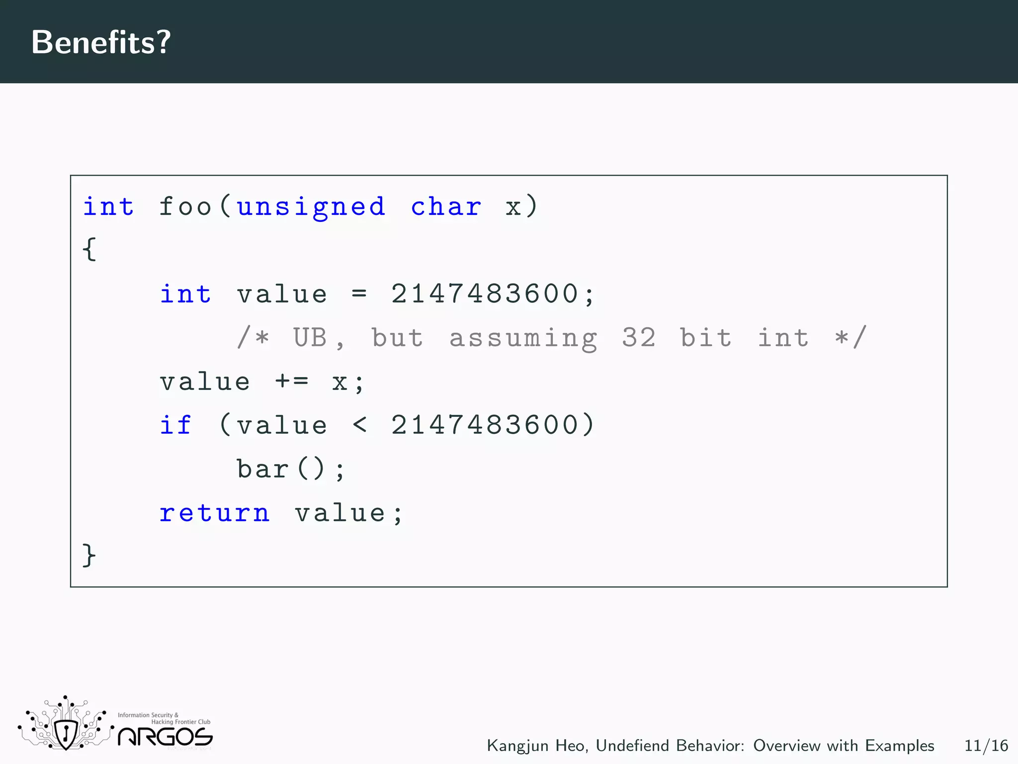 Beneﬁts? int foo(unsigned char x) { int value = 2147483600; /* UB , but assuming 32 bit int */ value += x; if (value < 2147483600) bar(); return value; } Kangjun Heo, Undeﬁend Behavior: Overview with Examples 11/16 