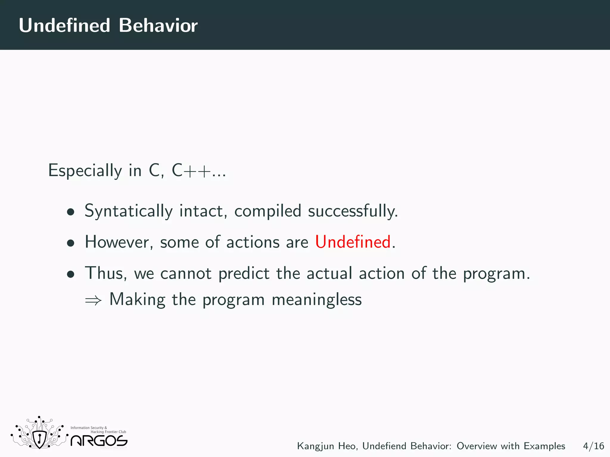 Undeﬁned Behavior Especially in C, C++... • Syntatically intact, compiled successfully. • However, some of actions are Undeﬁned. • Thus, we cannot predict the actual action of the program. ⇒ Making the program meaningless Kangjun Heo, Undeﬁend Behavior: Overview with Examples 4/16 