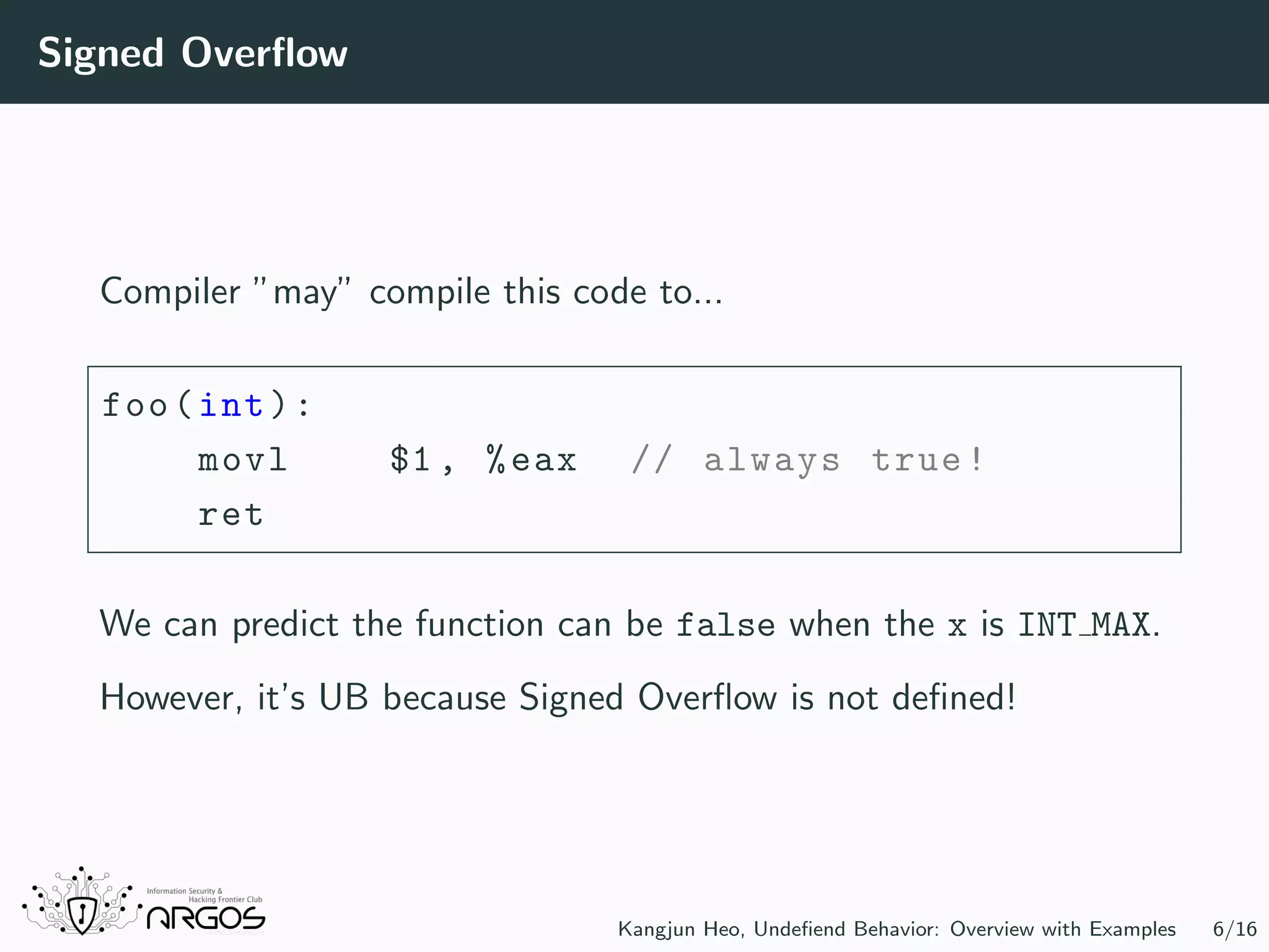 Signed Overﬂow Compiler ”may” compile this code to... foo(int): movl $1 , %eax // always true! ret We can predict the function can be false when the x is INT MAX. However, it’s UB because Signed Overﬂow is not deﬁned! Kangjun Heo, Undeﬁend Behavior: Overview with Examples 6/16 