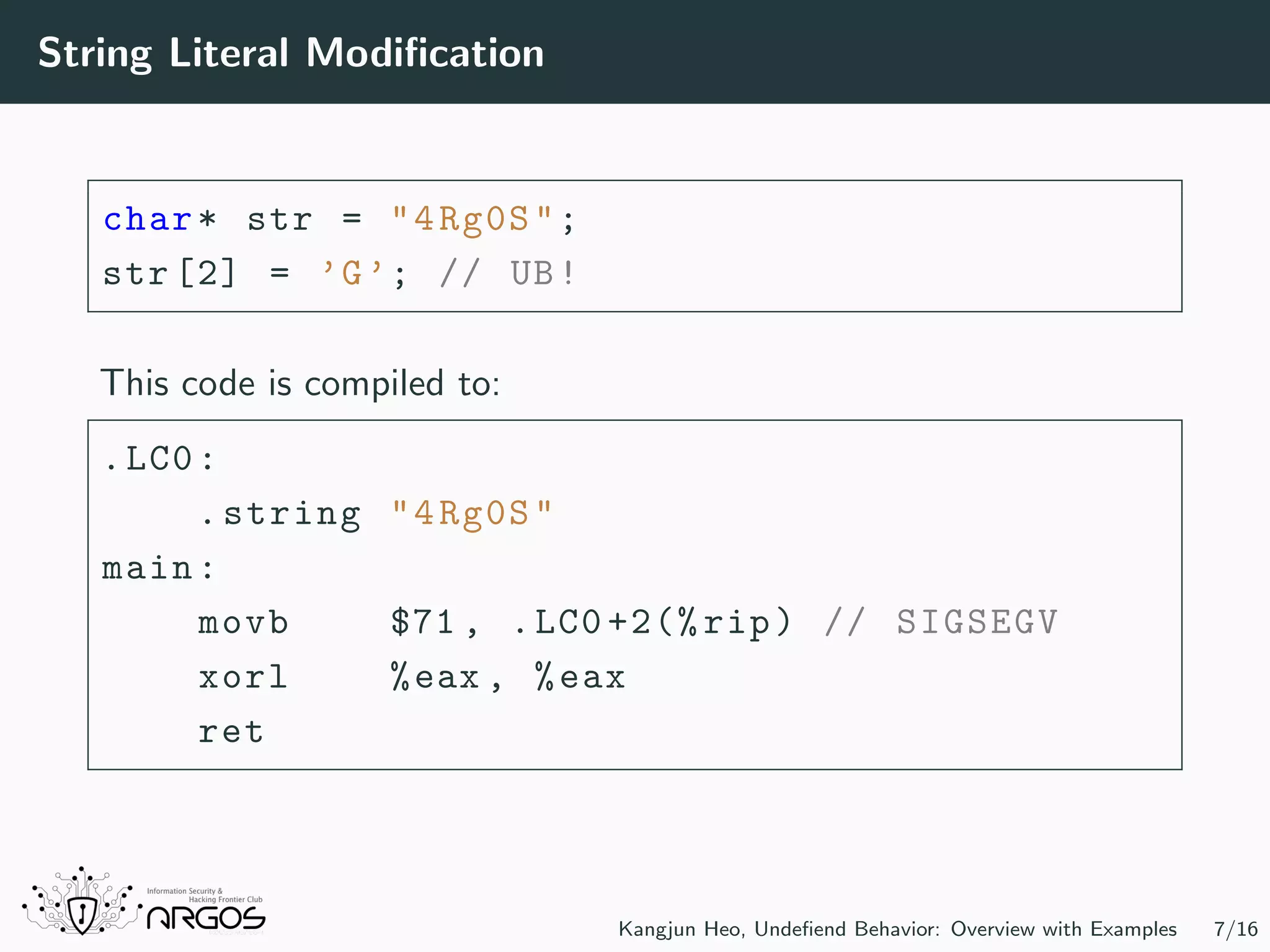 String Literal Modiﬁcation char* str = "4Rg0S"; str [2] = ’G’; // UB! This code is compiled to: .LC0: .string "4Rg0S" main: movb $71 , .LC0 +2(% rip) // SIGSEGV xorl %eax , %eax ret Kangjun Heo, Undeﬁend Behavior: Overview with Examples 7/16 