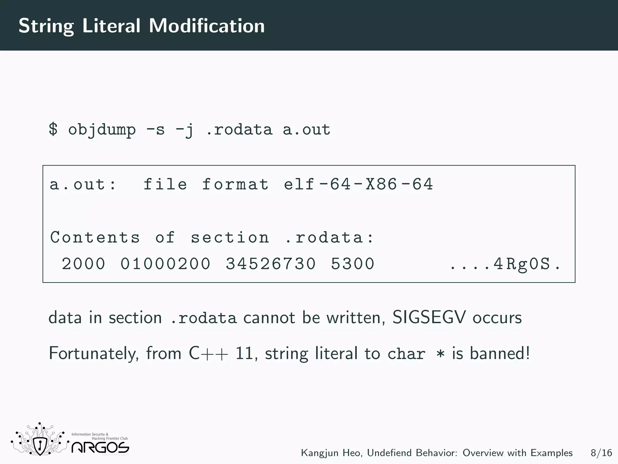 String Literal Modiﬁcation $ objdump -s -j .rodata a.out a.out: file format elf -64-X86 -64 Contents of section .rodata: 2000 01000200 34526730 5300 ....4 Rg0S. data in section .rodata cannot be written, SIGSEGV occurs Fortunately, from C++ 11, string literal to char * is banned! Kangjun Heo, Undeﬁend Behavior: Overview with Examples 8/16 