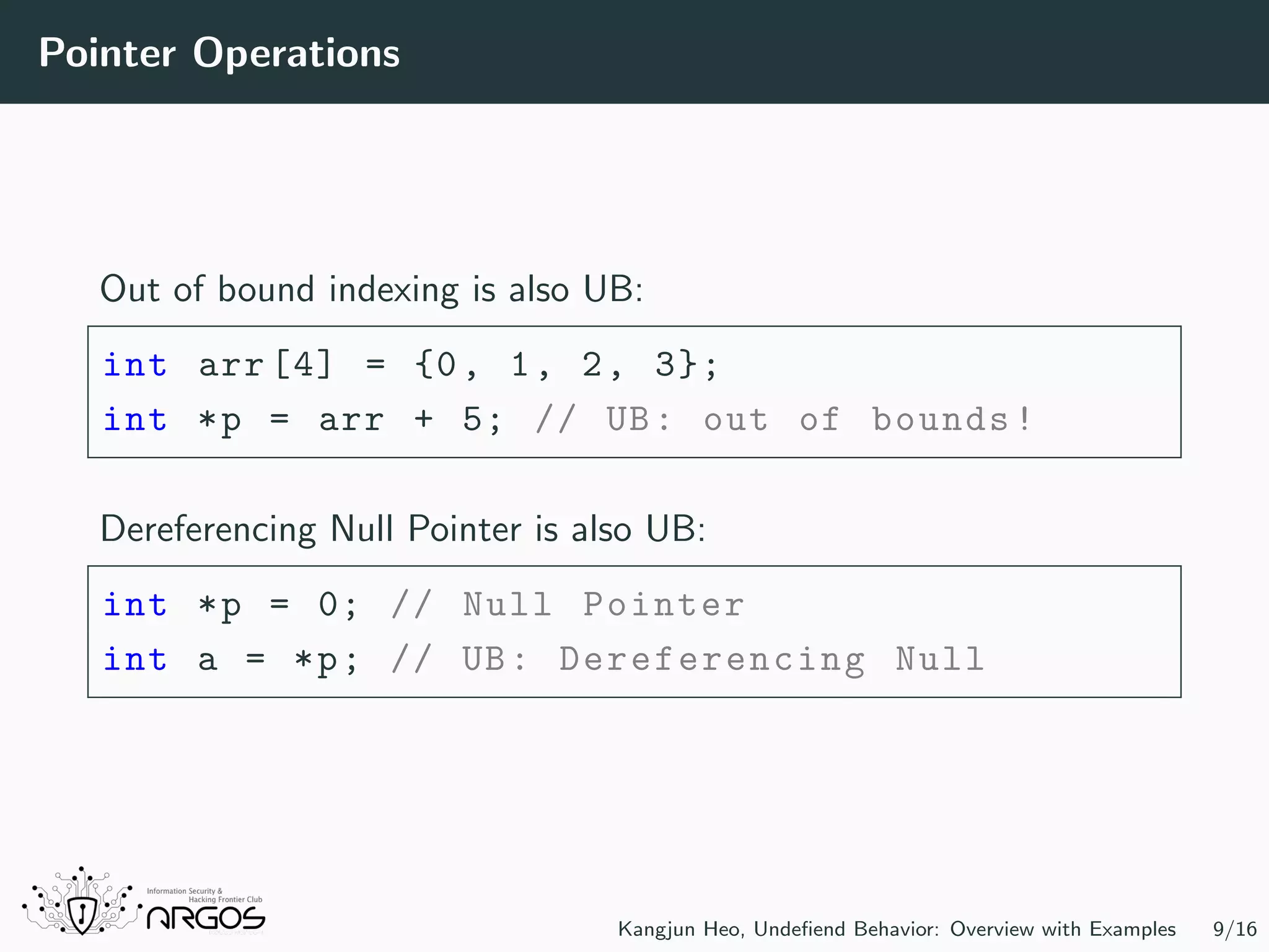 Pointer Operations Out of bound indexing is also UB: int arr [4] = {0, 1, 2, 3}; int *p = arr + 5; // UB: out of bounds! Dereferencing Null Pointer is also UB: int *p = 0; // Null Pointer int a = *p; // UB: Dereferencing Null Kangjun Heo, Undeﬁend Behavior: Overview with Examples 9/16 